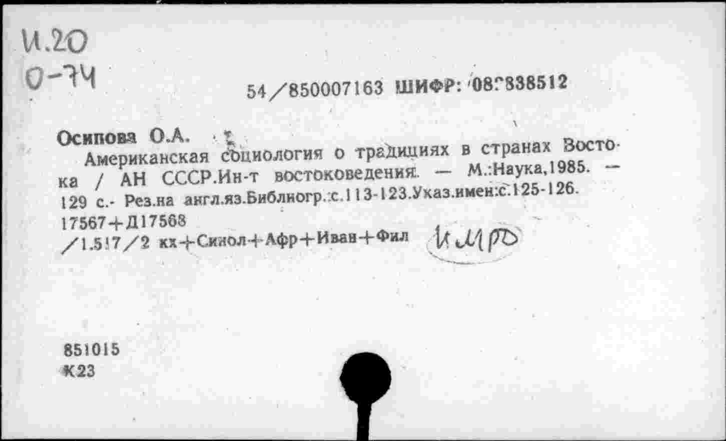 ﻿Н.2О
0-^4
54/850007163 ШИФР: 08Г838512
Осипова ОоА. •
Американская социология о традициях в странах Зосто ка / АН СССР.Ин-т востоковедения. — М.:Наука,1985. 129 с.- Рез.на англ.яз.Библиогр.х.113-123.Ухаз.имен:с.125-126.
17567 4- Д17563
/1.517/2 кх4-Сииол+Афр+Иван4-Фил |д ^0 |7Ъ
851015 К 23